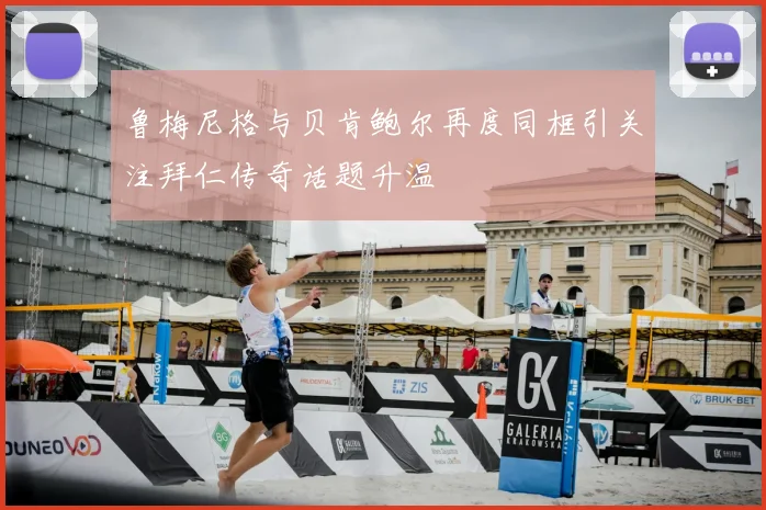 鲁梅尼格与贝肯鲍尔再度同框引关注拜仁传奇话题升温