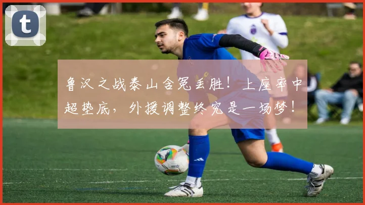 鲁汉之战泰山含冤丢胜！上座率中超垫底，外援调整终究是一场梦！