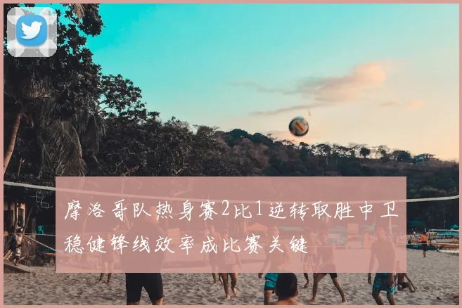 摩洛哥队热身赛2比1逆转取胜中卫稳健锋线效率成比赛关键