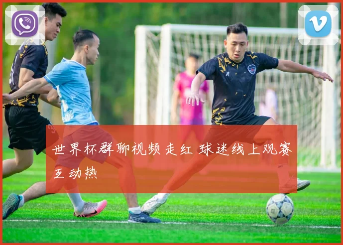 世界杯群聊视频走红 球迷线上观赛互动热