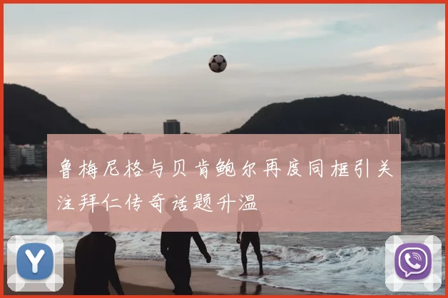 鲁梅尼格与贝肯鲍尔再度同框引关注拜仁传奇话题升温