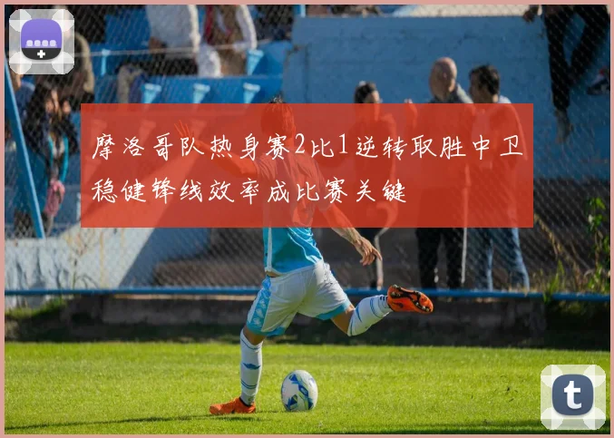 摩洛哥队热身赛2比1逆转取胜中卫稳健锋线效率成比赛关键