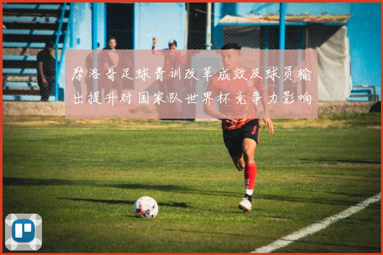 摩洛哥足球青训改革成效及球员输出提升对国家队世界杯竞争力影响