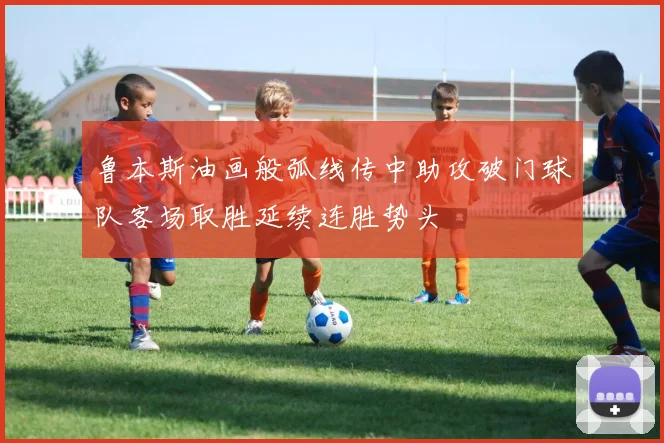 鲁本斯油画般弧线传中助攻破门球队客场取胜延续连胜势头