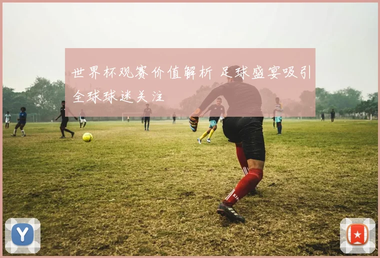世界杯观赛价值解析 足球盛宴吸引全球球迷关注