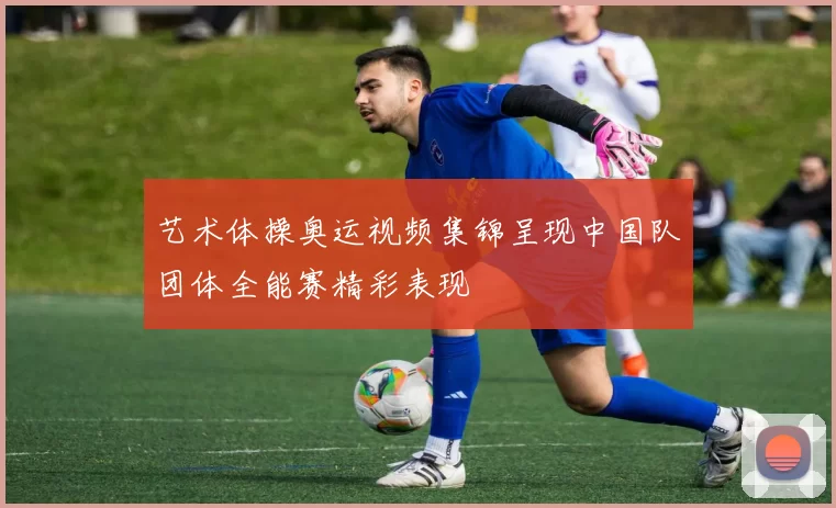 艺术体操奥运视频集锦呈现中国队团体全能赛精彩表现