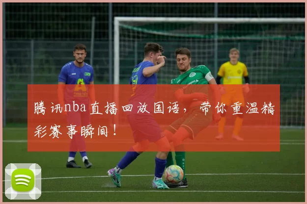 腾讯nba直播回放国语，带你重温精彩赛事瞬间！