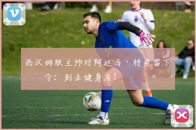 西汉姆联主帅对阿达马·特劳雷下禁令：别去健身房！