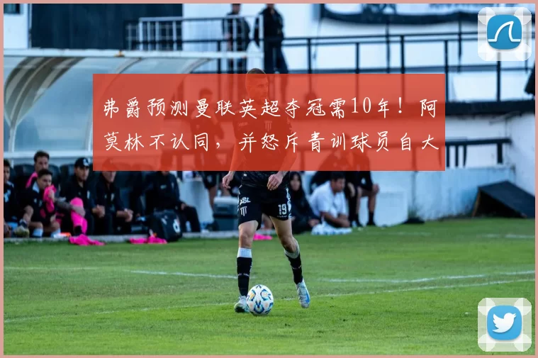 弗爵预测曼联英超夺冠需10年！阿莫林不认同，并怒斥青训球员自大