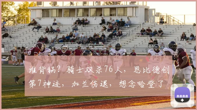 谁背锅？骑士双杀76人，恩比德创第7神迹，加兰伤退，想念哈登了