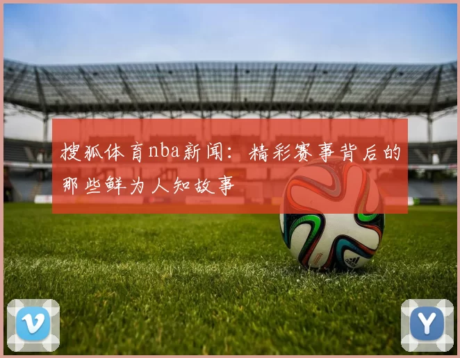 搜狐体育nba新闻：精彩赛事背后的那些鲜为人知故事