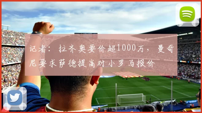 记者：拉齐奥要价超1000万，曼奇尼要求萨德提高对小罗马报价