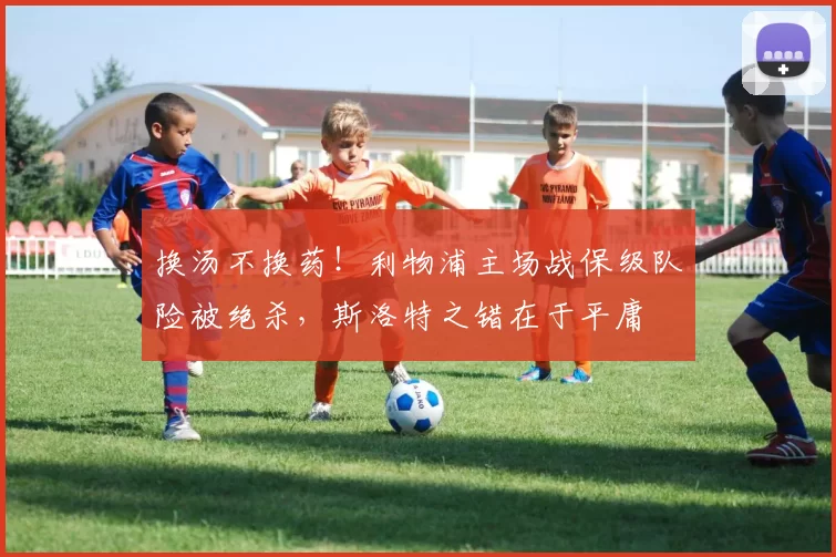 换汤不换药！利物浦主场战保级队险被绝杀，斯洛特之错在于平庸