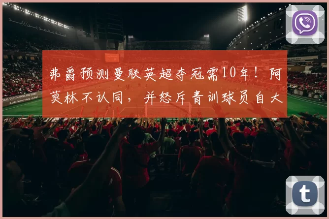弗爵预测曼联英超夺冠需10年！阿莫林不认同，并怒斥青训球员自大
