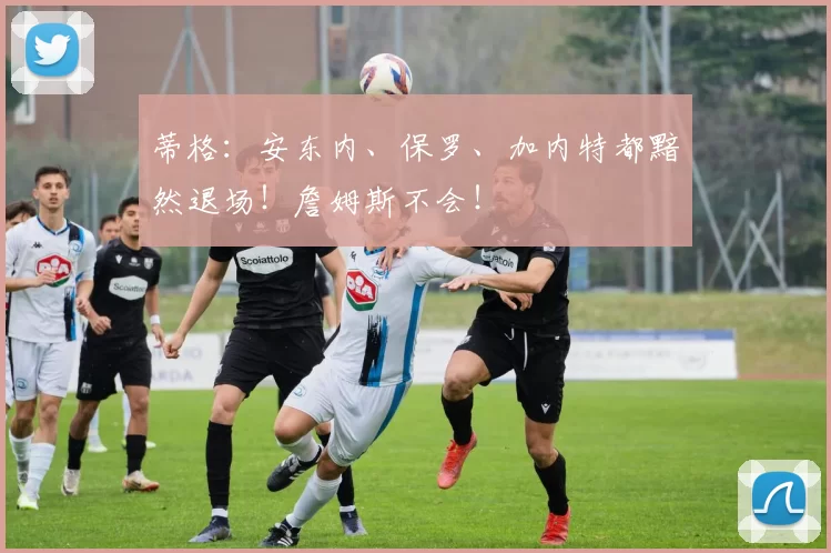 蒂格：安东内、保罗、加内特都黯然退场！詹姆斯不会！