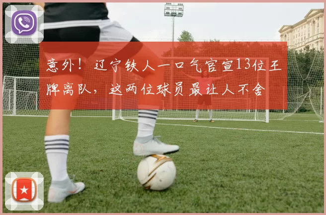意外！辽宁铁人一口气官宣13位王牌离队，这两位球员最让人不舍