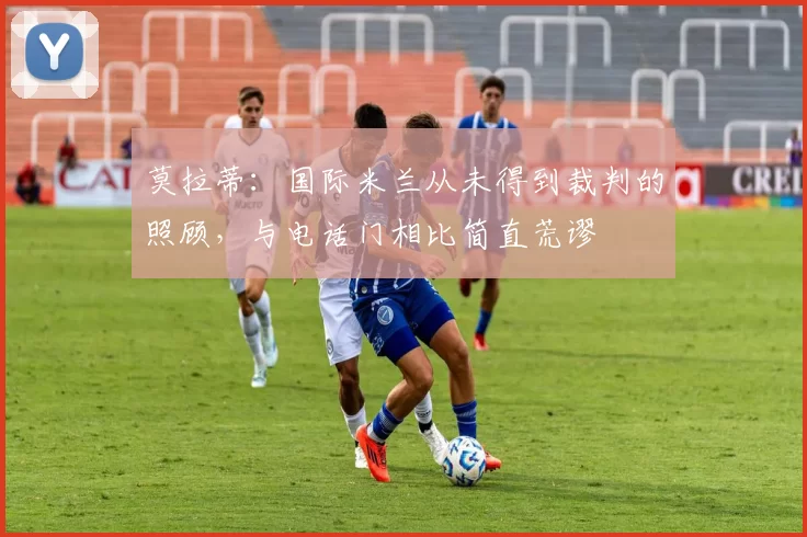 莫拉蒂：国际米兰从未得到裁判的照顾，与电话门相比简直荒谬