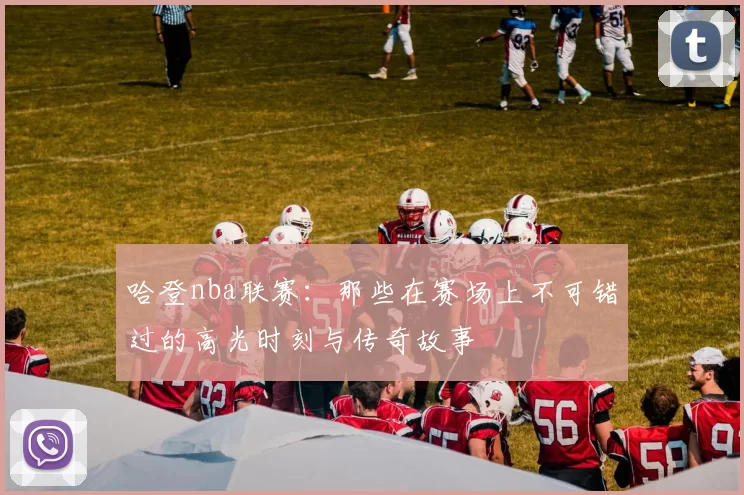 哈登nba联赛：那些在赛场上不可错过的高光时刻与传奇故事