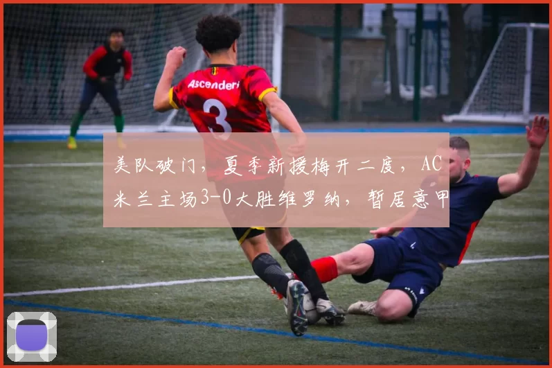 美队破门，夏季新援梅开二度，AC米兰主场3-0大胜维罗纳，暂居意甲榜首_普利西奇_国米