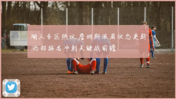 湖人专区热议 詹姆斯浓眉状态更新 西部排名冲刺关键战前瞻