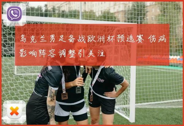 乌克兰男足备战欧洲杯预选赛 伤病影响阵容调整引关注