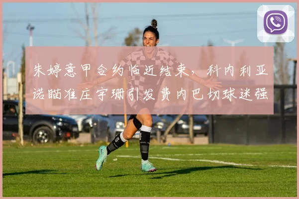朱婷意甲合约临近结束，科内利亚诺瞄准庄宇珊引发费内巴切球迷强烈反应_主攻_赛季