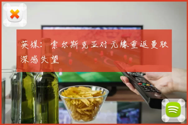 英媒：索尔斯克亚对无缘重返曼联深感失望