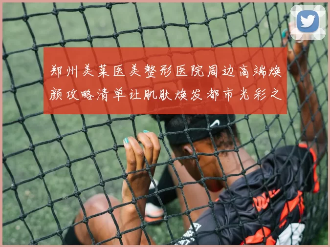 郑州美莱医美整形医院周边高端焕颜攻略清单让肌肤焕发都市光彩之