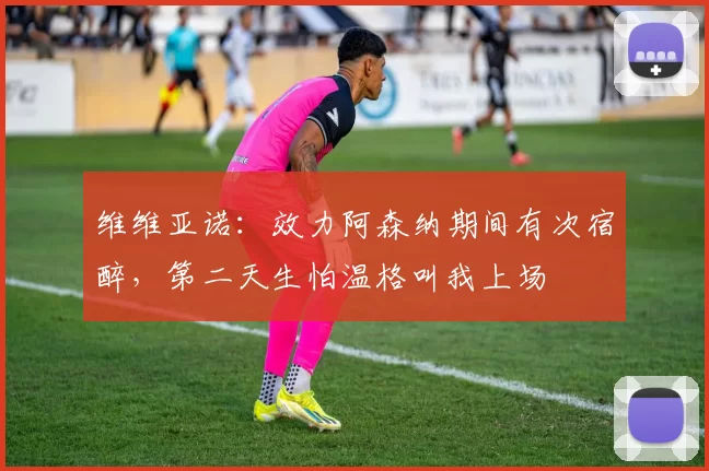 维维亚诺：效力阿森纳期间有次宿醉，第二天生怕温格叫我上场