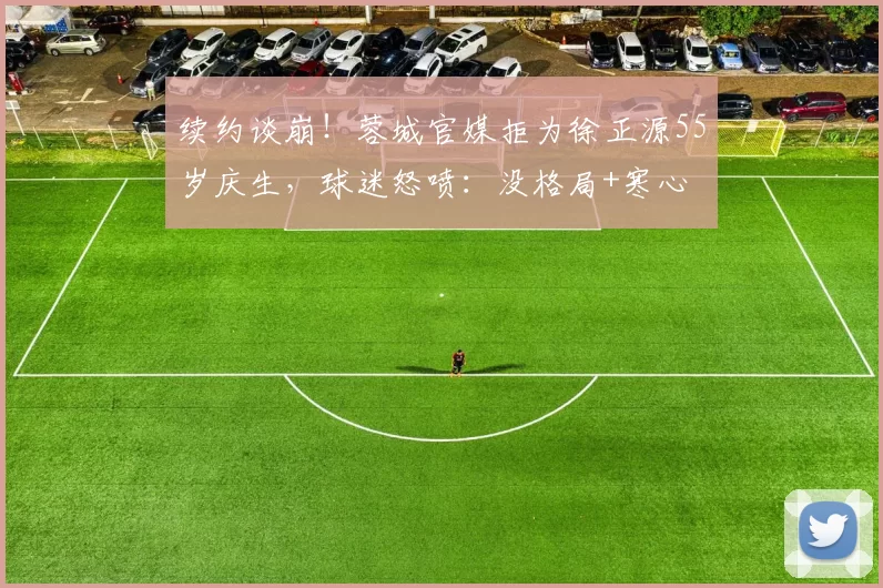 续约谈崩！蓉城官媒拒为徐正源55岁庆生，球迷怒喷：没格局+寒心