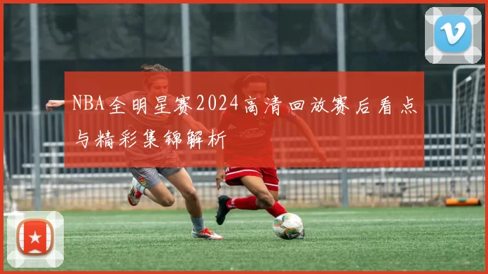 NBA全明星赛2024高清回放赛后看点与精彩集锦解析