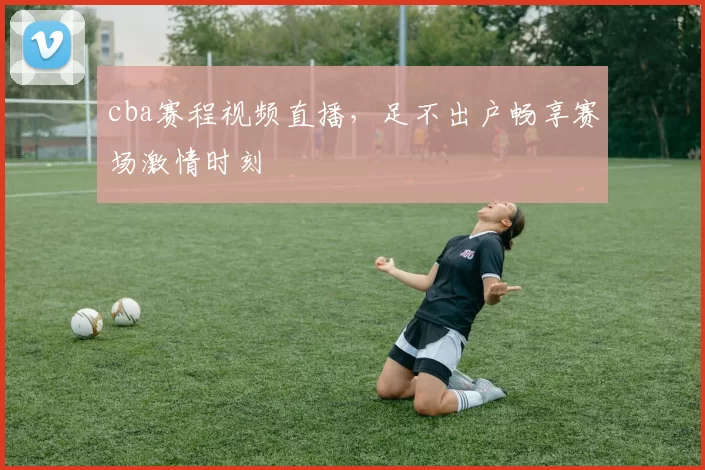 cba赛程视频直播，足不出户畅享赛场激情时刻