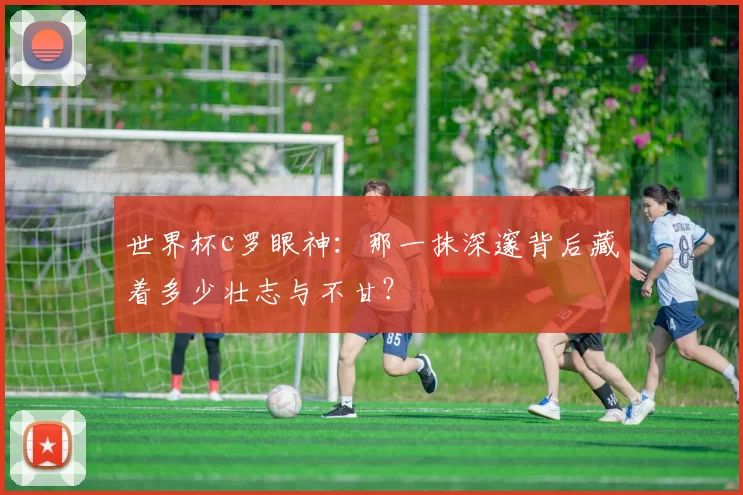 世界杯c罗眼神：那一抹深邃背后藏着多少壮志与不甘？