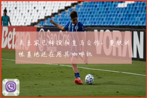 美乐家已转投和皇马合作，曼联训练基地还在用其咖啡机