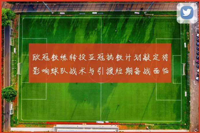 欧冠教练转投亚冠执教计划敲定将影响球队战术与引援短期备战面临考验