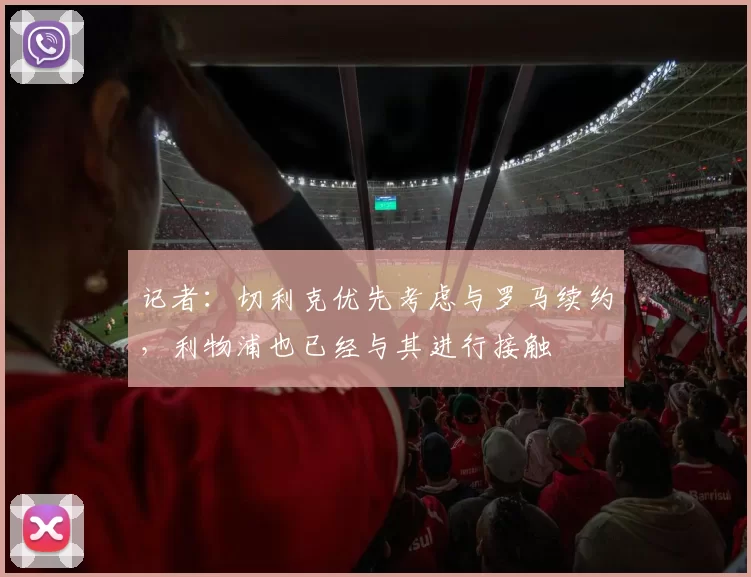 记者：切利克优先考虑与罗马续约，利物浦也已经与其进行接触