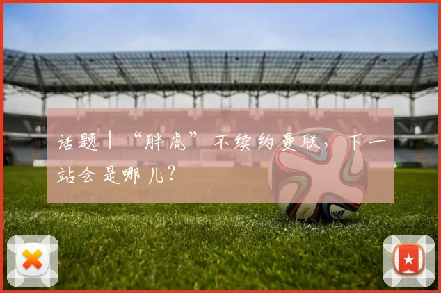 话题｜“胖虎”不续约曼联，下一站会是哪儿？