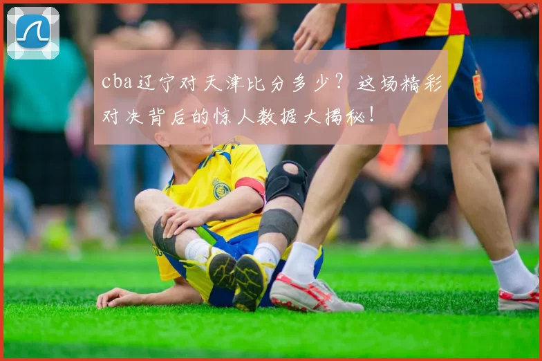 cba辽宁对天津比分多少？这场精彩对决背后的惊人数据大揭秘！