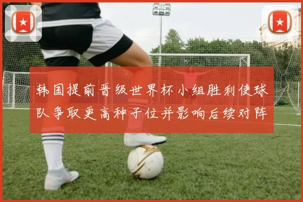 韩国提前晋级世界杯小组胜利使球队争取更高种子位并影响后续对阵
