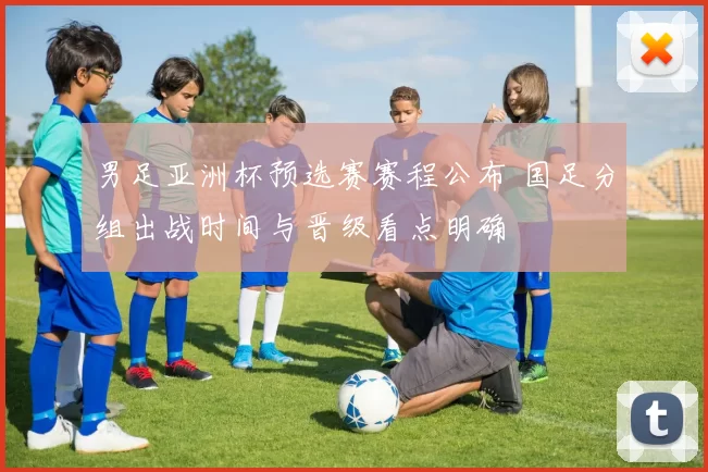男足亚洲杯预选赛赛程公布 国足分组出战时间与晋级看点明确