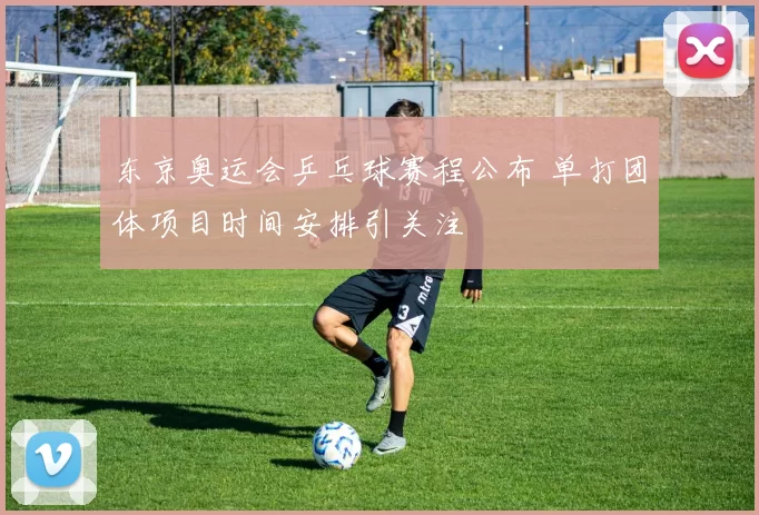 东京奥运会乒乓球赛程公布 单打团体项目时间安排引关注
