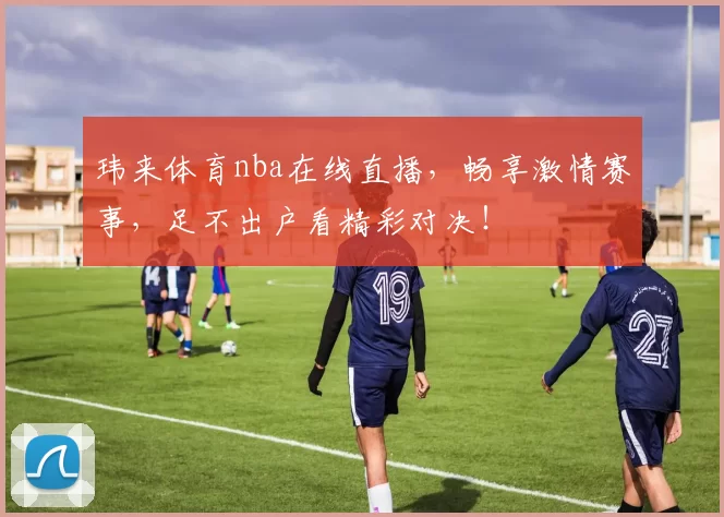 玮来体育nba在线直播，畅享激情赛事，足不出户看精彩对决！