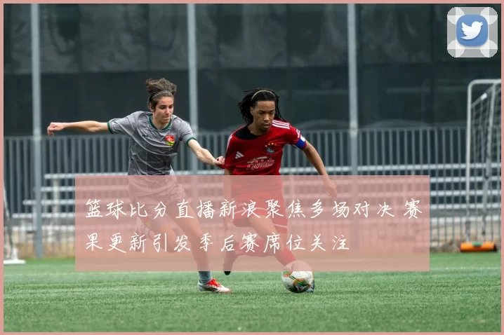篮球比分直播新浪聚焦多场对决 赛果更新引发季后赛席位关注