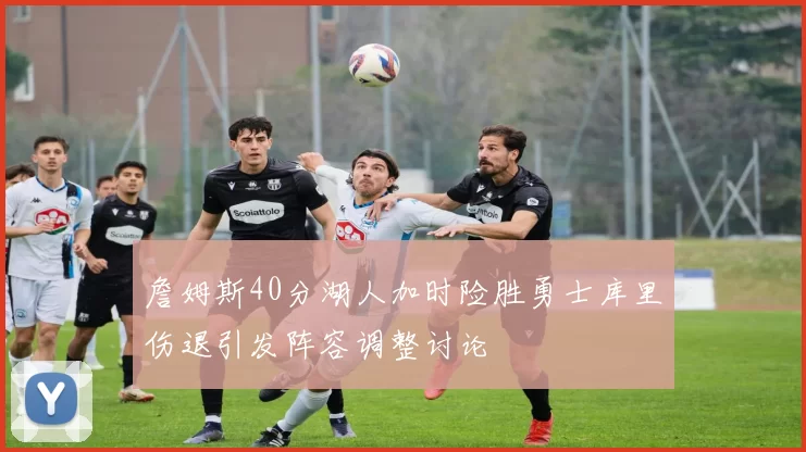 詹姆斯40分湖人加时险胜勇士库里伤退引发阵容调整讨论