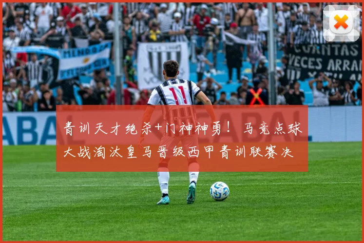 青训天才绝杀+门神神勇！马竞点球大战淘汰皇马晋级西甲青训联赛决赛