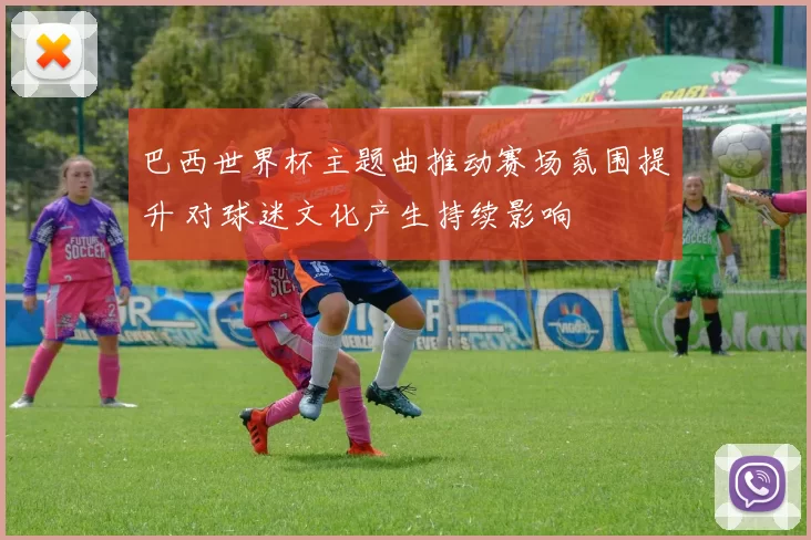 巴西世界杯主题曲推动赛场氛围提升 对球迷文化产生持续影响