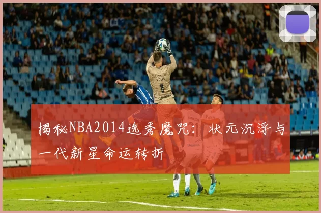 揭秘NBA2014选秀魔咒：状元沉浮与一代新星命运转折