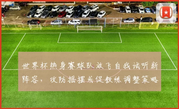 世界杯热身赛球队放飞自我试听新阵容，攻防摇摆或促教练调整策略