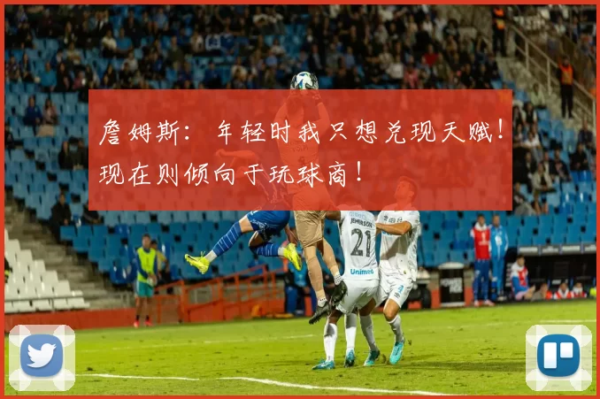 詹姆斯：年轻时我只想兑现天赋！现在则倾向于玩球商！