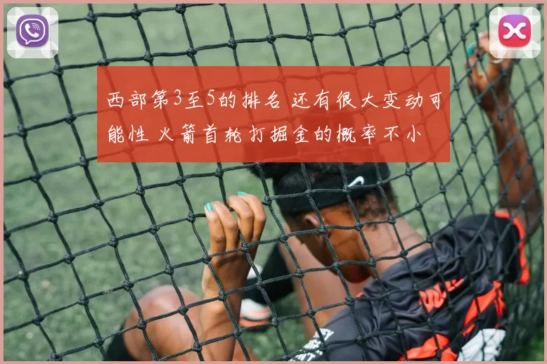 西部第3至5的排名 还有很大变动可能性 火箭首轮打掘金的概率不小